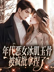 年代恶女冰肌玉骨，被疯批拿捏了小说有没有完结版在线？