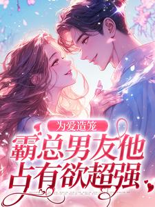 为爱造笼：霸总男友他占有欲超强完整版小说，为爱造笼：霸总男友他占有欲超强最新章节
